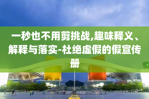 一秒也不用剪挑戰(zhàn),趣味釋義、解釋與落實(shí)-杜絕虛假的假宣傳冊(cè)