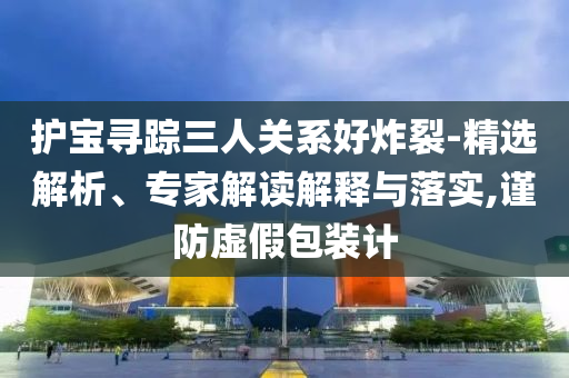 護(hù)寶尋蹤三人關(guān)系好炸裂-精選解析、專家解讀解釋與落實(shí),謹(jǐn)防虛假包裝計(jì)