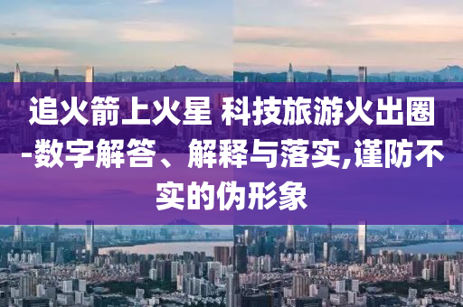 追火箭上火星 科技旅游火出圈-數(shù)字解答、解釋與落實(shí),謹(jǐn)防不實(shí)的偽形象