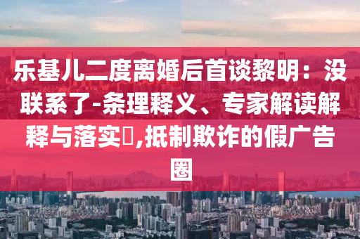 樂(lè)基兒二度離婚后首談黎明：沒(méi)聯(lián)系了-條理釋義、專家解讀解釋與落實(shí)?,抵制欺詐的假?gòu)V告圈