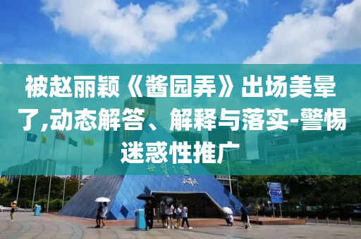 被趙麗穎《醬園弄》出場美暈了,動態(tài)解答、解釋與落實-警惕迷惑性推廣