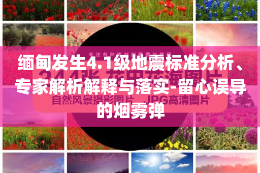 緬甸發(fā)生4.1級地震標準分析、專家解析解釋與落實-留心誤導(dǎo)的煙霧彈