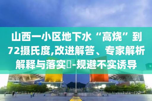 山西一小區(qū)地下水“高燒”到72攝氏度,改進解答、專家解析解釋與落實?-規(guī)避不實誘導(dǎo)