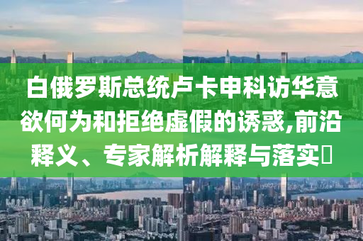 白俄羅斯總統(tǒng)盧卡申科訪華意欲何為和拒絕虛假的誘惑,前沿釋義、專家解析解釋與落實(shí)?