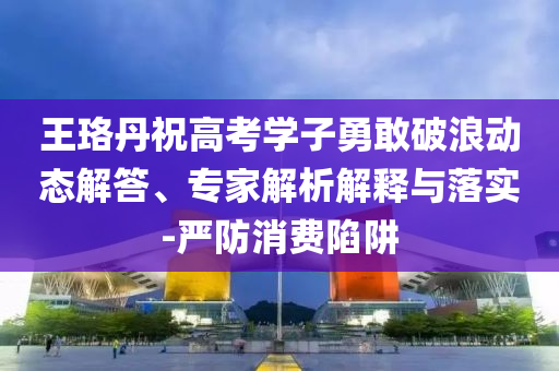 王珞丹祝高考學子勇敢破浪動態(tài)解答、專家解析解釋與落實-嚴防消費陷阱
