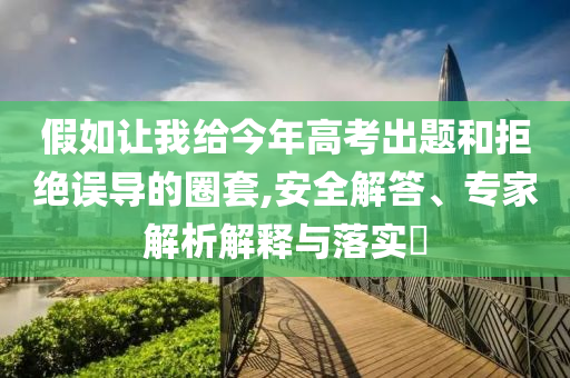 假如讓我給今年高考出題和拒絕誤導(dǎo)的圈套,安全解答、專家解析解釋與落實(shí)?