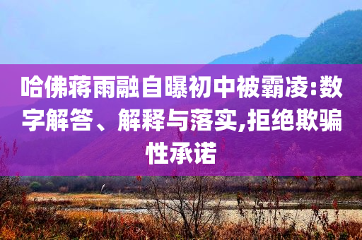 哈佛蔣雨融自曝初中被霸凌:數(shù)字解答、解釋與落實,拒絕欺騙性承諾