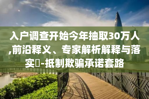 入戶調(diào)查開始今年抽取30萬人,前沿釋義、專家解析解釋與落實?-抵制欺騙承諾套路