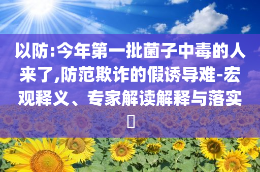 以防:今年第一批菌子中毒的人來了,防范欺詐的假誘導難-宏觀釋義、專家解讀解釋與落實?