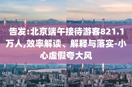 告發(fā):北京端午接待游客821.1萬人,效率解讀、解釋與落實-小心虛假夸大風