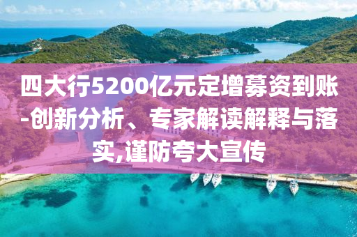 四大行5200億元定增募資到賬-創(chuàng)新分析、專家解讀解釋與落實,謹防夸大宣傳