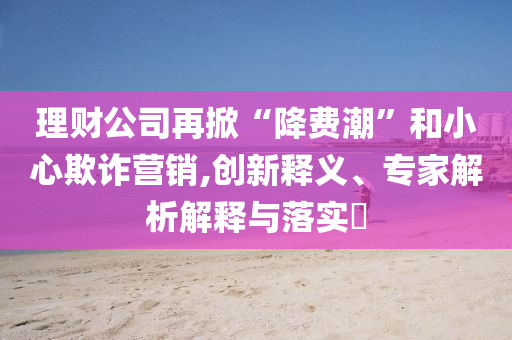理財公司再掀“降費潮”和小心欺詐營銷,創(chuàng)新釋義、專家解析解釋與落實?