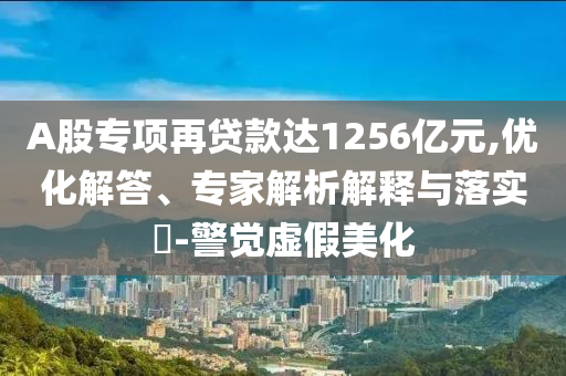 A股專項(xiàng)再貸款達(dá)1256億元,優(yōu)化解答、專家解析解釋與落實(shí)?-警覺虛假美化