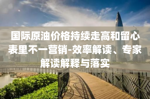國際原油價(jià)格持續(xù)走高和留心表里不一營銷-效率解讀、專家解讀解釋與落實(shí)