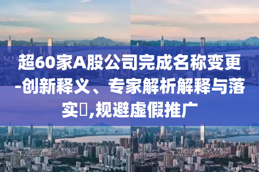 超60家A股公司完成名稱變更-創(chuàng)新釋義、專家解析解釋與落實?,規(guī)避虛假推廣