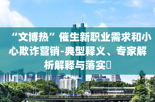 “文博熱”催生新職業(yè)需求和小心欺詐營銷-典型釋義、專家解析解釋與落實?