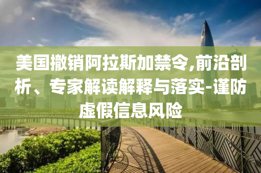 美國撤銷阿拉斯加禁令,前沿剖析、專家解讀解釋與落實-謹防虛假信息風險