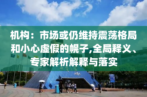機構(gòu)：市場或仍維持震蕩格局和小心虛假的幌子,全局釋義、專家解析解釋與落實