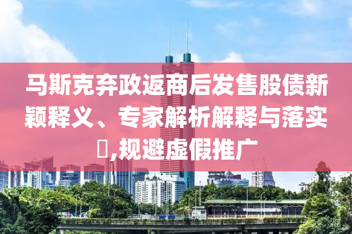 馬斯克棄政返商后發(fā)售股債新穎釋義、專家解析解釋與落實?,規(guī)避虛假推廣