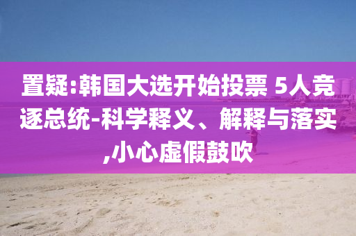 置疑:韓國大選開始投票 5人競逐總統(tǒng)-科學釋義、解釋與落實,小心虛假鼓吹