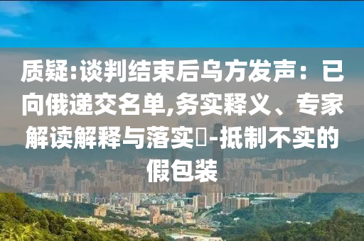 質疑:談判結束后烏方發(fā)聲：已向俄遞交名單,務實釋義、專家解讀解釋與落實?-抵制不實的假包裝
