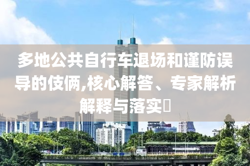 多地公共自行車退場和謹防誤導的伎倆,核心解答、專家解析解釋與落實?