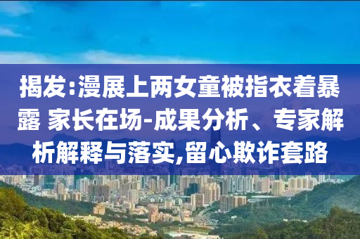 揭發(fā):漫展上兩女童被指衣著暴露 家長在場-成果分析、專家解析解釋與落實,留心欺詐套路