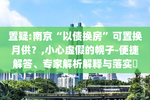 置疑:南京“以債換房”可置換月供？,小心虛假的幌子-便捷解答、專家解析解釋與落實?