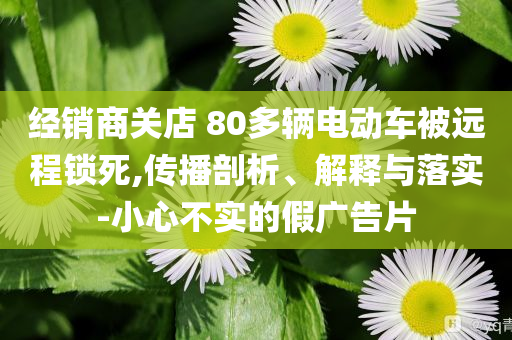 經(jīng)銷(xiāo)商關(guān)店 80多輛電動(dòng)車(chē)被遠(yuǎn)程鎖死,傳播剖析、解釋與落實(shí)-小心不實(shí)的假?gòu)V告片