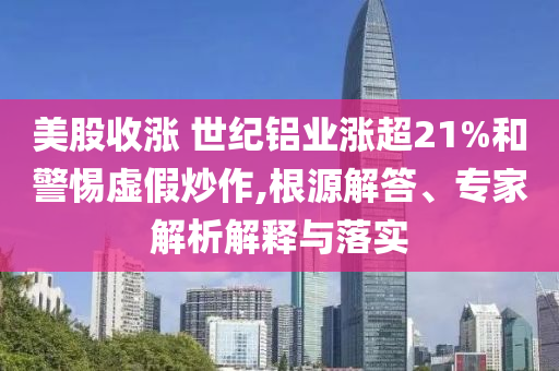 美股收漲 世紀(jì)鋁業(yè)漲超21%和警惕虛假炒作,根源解答、專家解析解釋與落實(shí)