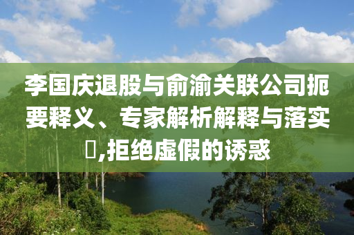 李國慶退股與俞渝關(guān)聯(lián)公司扼要釋義、專家解析解釋與落實?,拒絕虛假的誘惑