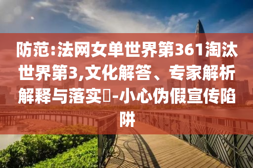 防范:法網(wǎng)女單世界第361淘汰世界第3,文化解答、專家解析解釋與落實(shí)?-小心偽假宣傳陷阱