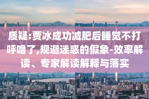 質(zhì)疑:賈冰成功減肥后睡覺不打呼嚕了,規(guī)避迷惑的假象-效率解讀、專家解讀解釋與落實(shí)
