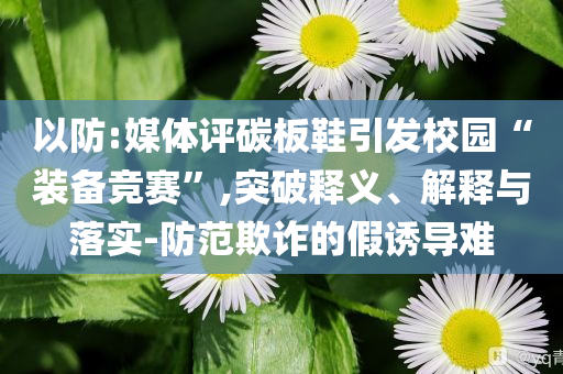 以防:媒體評碳板鞋引發(fā)校園“裝備競賽”,突破釋義、解釋與落實-防范欺詐的假誘導(dǎo)難