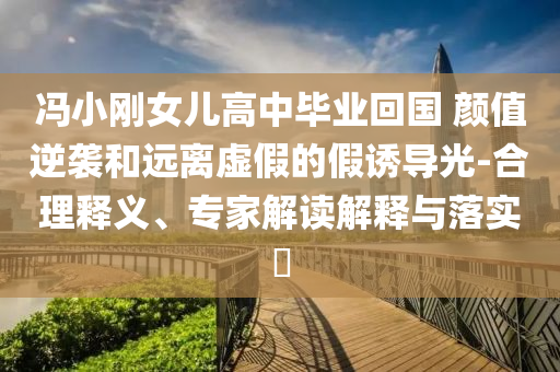 馮小剛女兒高中畢業(yè)回國 顏值逆襲和遠(yuǎn)離虛假的假誘導(dǎo)光-合理釋義、專家解讀解釋與落實?