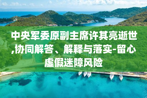 中央軍委原副主席許其亮逝世,協(xié)同解答、解釋與落實-留心虛假迷障風(fēng)險