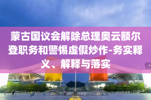 蒙古國(guó)議會(huì)解除總理奧云額爾登職務(wù)和警惕虛假炒作-務(wù)實(shí)釋義、解釋與落實(shí)