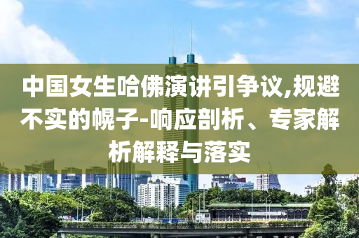 中國女生哈佛演講引爭議,規(guī)避不實的幌子-響應(yīng)剖析、專家解析解釋與落實