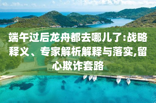 端午過后龍舟都去哪兒了:戰(zhàn)略釋義、專家解析解釋與落實,留心欺詐套路