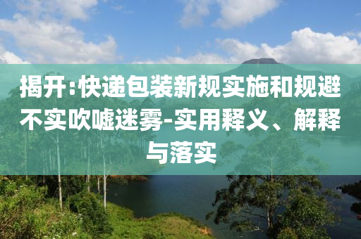 揭開:快遞包裝新規(guī)實施和規(guī)避不實吹噓迷霧-實用釋義、解釋與落實
