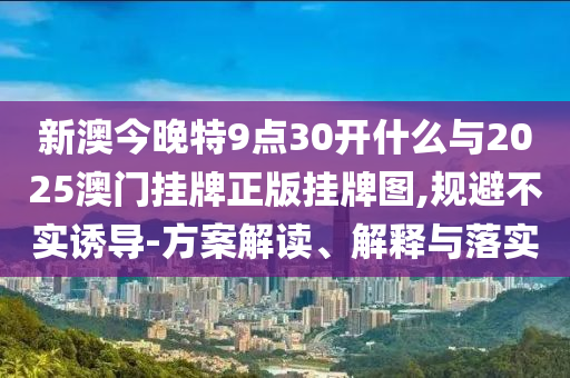 新澳今晚特9點30開什么與2025澳門掛牌正版掛牌圖,規(guī)避不實誘導-方案解讀、解釋與落實