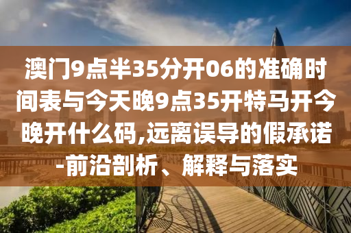澳門9點半35分開06的準確時間表與今天晚9點35開特馬開今晚開什么碼,遠離誤導的假承諾-前沿剖析、解釋與落實