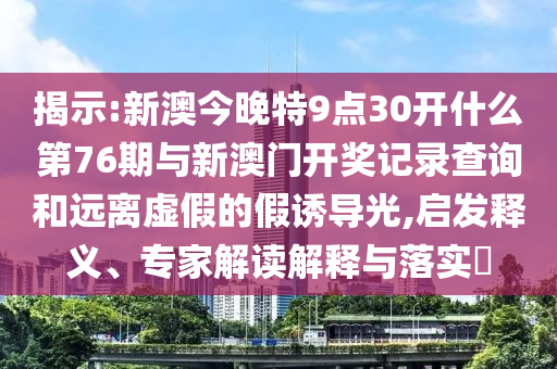 揭示:新澳今晚特9點30開什么第76期與新澳門開獎記錄查詢和遠離虛假的假誘導光,啟發(fā)釋義、專家解讀解釋與落實?