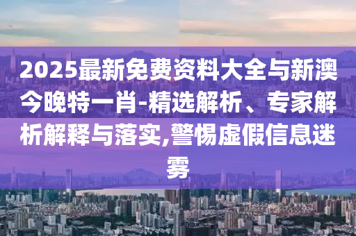 2025最新免費資料大全與新澳今晚特一肖-精選解析、專家解析解釋與落實,警惕虛假信息迷霧