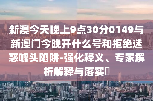 新澳今天晚上9點30分0149與新澳門今晚開什么號和拒絕迷惑噱頭陷阱-強(qiáng)化釋義、專家解析解釋與落實?