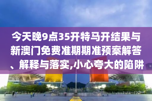 今天晚9點35開特馬開結(jié)果與新澳門免費準(zhǔn)期期準(zhǔn)預(yù)案解答、解釋與落實,小心夸大的陷阱