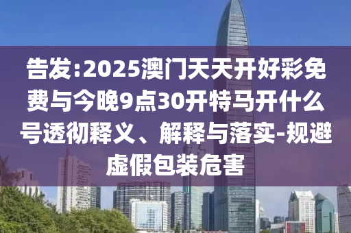 告發(fā):2025澳門天天開好彩免費(fèi)與今晚9點(diǎn)30開特馬開什么號(hào)透徹釋義、解釋與落實(shí)-規(guī)避虛假包裝危害