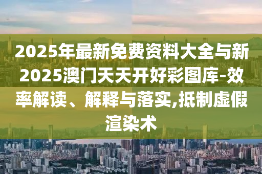 2025年最新免費資料大全與新2025澳門天天開好彩圖庫-效率解讀、解釋與落實,抵制虛假渲染術(shù)