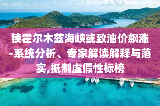 鎖霍爾木茲海峽或致油價飆漲-系統(tǒng)分析、專家解讀解釋與落實,抵制虛假性標榜
