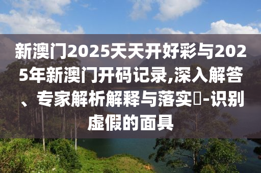 新澳門2025天天開(kāi)好彩與2025年新澳門開(kāi)碼記錄,深入解答、專家解析解釋與落實(shí)?-識(shí)別虛假的面具